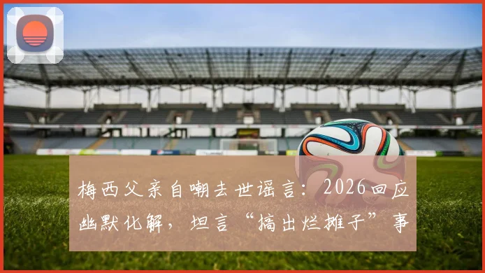 梅西父亲自嘲去世谣言：2026回应幽默化解，坦言“搞出烂摊子”事件始末