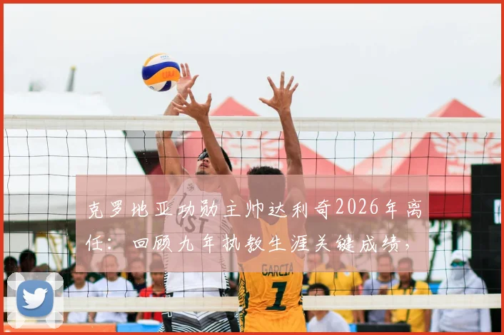 克罗地亚功勋主帅达利奇2026年离任:回顾九年执教生涯关键成绩,分析离任原因及国家队未来新帅人选展望