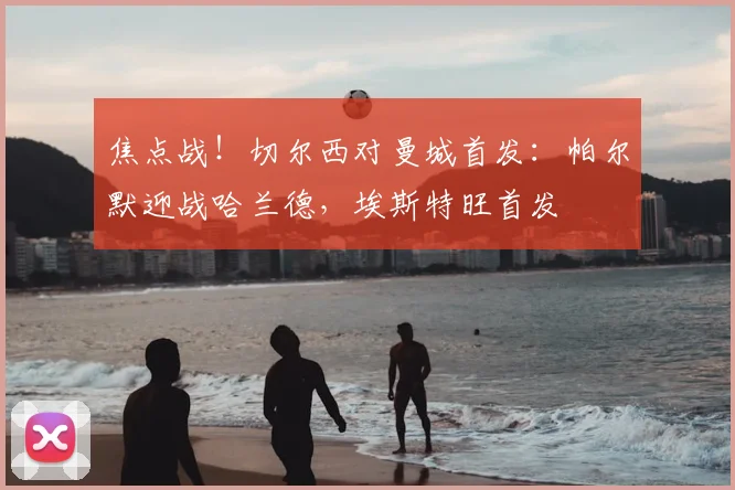 焦点战!切尔西对曼城首发:帕尔默迎战哈兰德,埃斯特旺首发