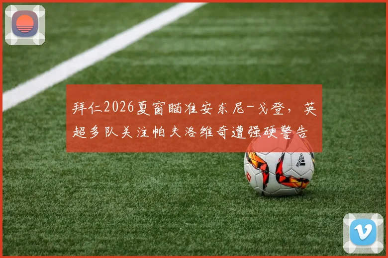 拜仁2026夏窗瞄准安东尼-戈登，英超多队关注帕夫洛维奇遭强硬警告，转会市场最新动态解读