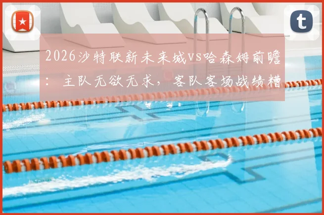 2026沙特联新未来城vs哈森姆前瞻：主队无欲无求，客队客场战绩糟糕原因深度剖析