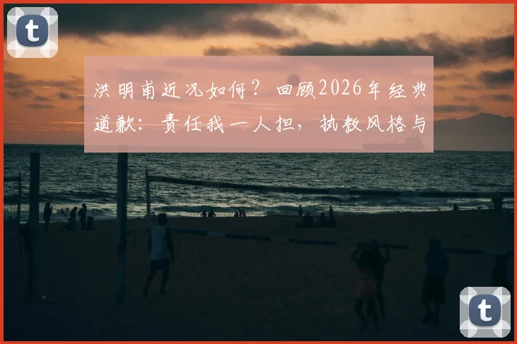 洪明甫近况如何?回顾2026年经典道歉:责任我一人担,执教风格与现状全解析