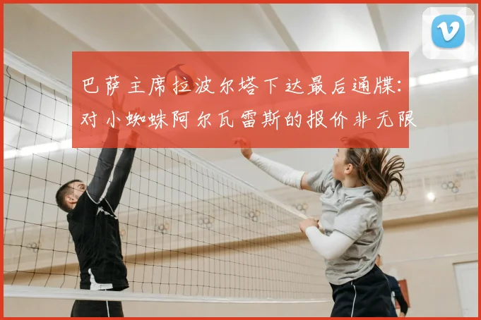 巴萨主席拉波尔塔下达最后通牒:对小蜘蛛阿尔瓦雷斯的报价非无限期,详解转会金额与7月底最终决定