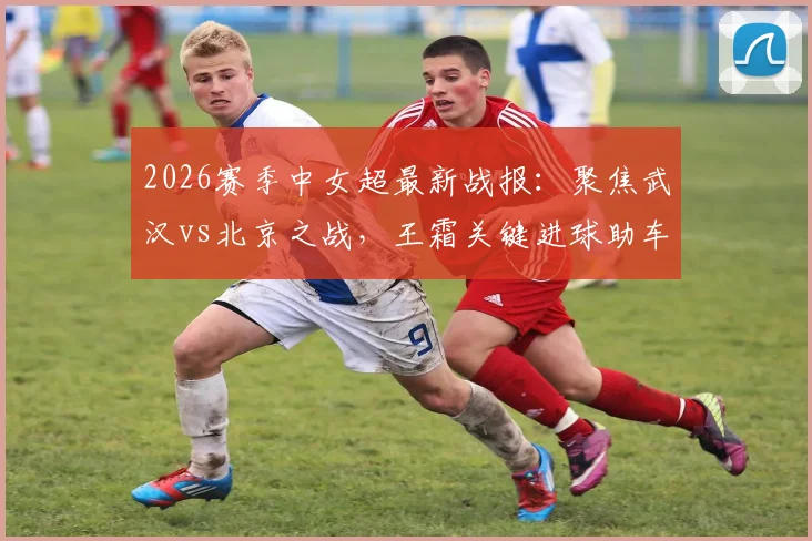2026赛季中女超最新战报：聚焦武汉vs北京之战，王霜关键进球助车谷江大1-0取胜，附比赛详情深度解析