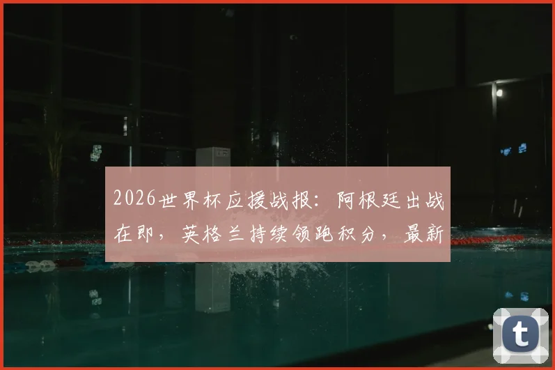 2026世界杯应援战报:阿根廷出战在即,英格兰持续领跑积分,最新球队支持度排名解析
