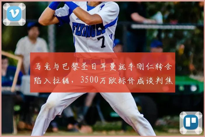 马竞与巴黎圣日耳曼就李刚仁转会陷入拉锯,3500万欧标价成谈判焦点