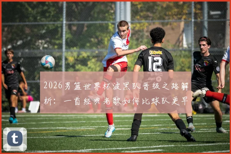 2026男篮世界杯波黑队晋级之路解析：一首经典老歌如何比球队更早抵达美国引发热议