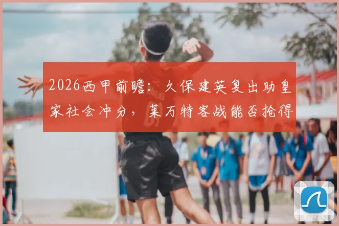 2026西甲前瞻：久保建英复出助皇家社会冲分，莱万特客战能否抢得保级关键分？比分预测与保级形势分析