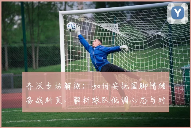 齐沃专访解读:如何安抚国脚情绪备战科莫,解析球队低调心态与对手被低估实力