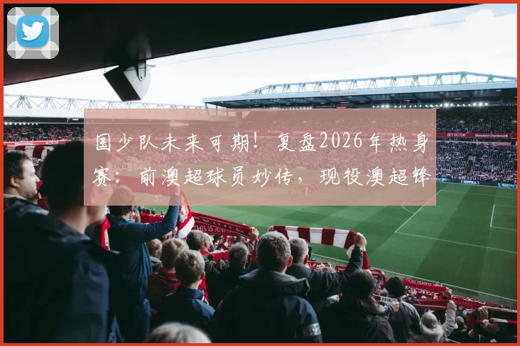 国少队未来可期!复盘2026年热身赛:前澳超球员妙传,现役澳超锋霸助攻中国小将破门全过程