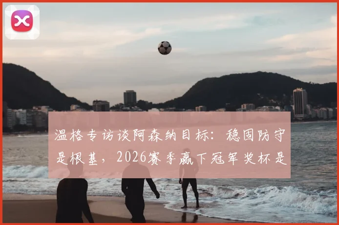 温格专访谈阿森纳目标：稳固防守是根基，2026赛季赢下冠军奖杯是最终考验