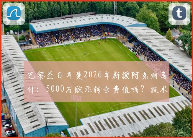 巴黎圣日耳曼2026年新援阿克利乌什：5000万欧元转会费值吗？技术特点及阵容影响深度解读