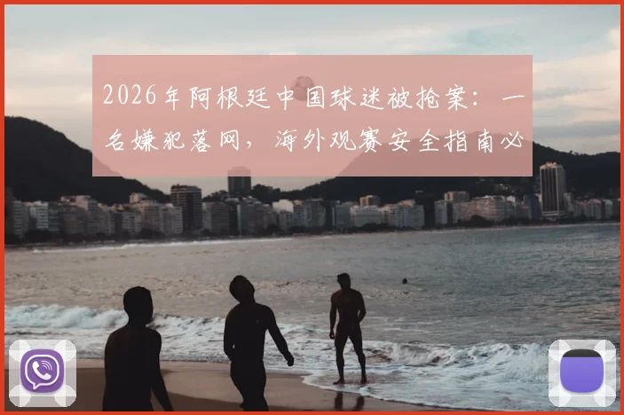 2026年阿根廷中国球迷被抢案：一名嫌犯落网，海外观赛安全指南必读