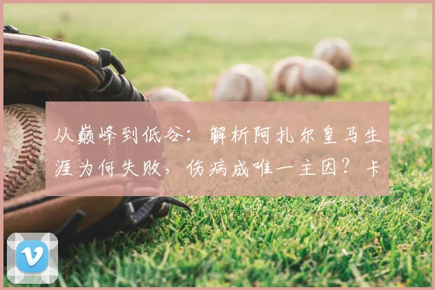 从巅峰到低谷:解析阿扎尔皇马生涯为何失败,伤病成唯一主因?卡拉斯科犀利点评引热议