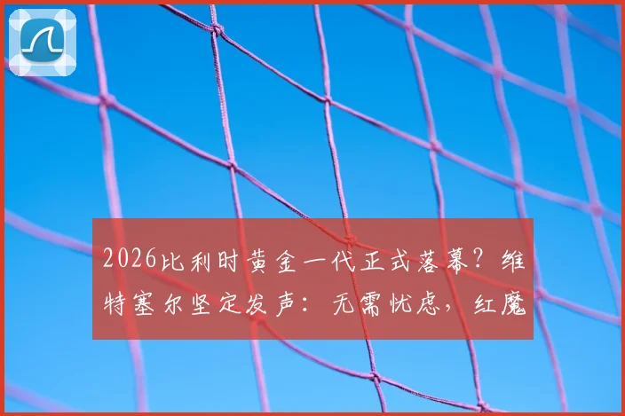 2026比利时黄金一代正式落幕？维特塞尔坚定发声：无需忧虑，红魔未来前景依然光明璀璨