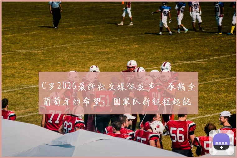 C罗2026最新社交媒体发声:承载全葡萄牙的希望,国家队新征程起航!粉丝如何解读与跟进?