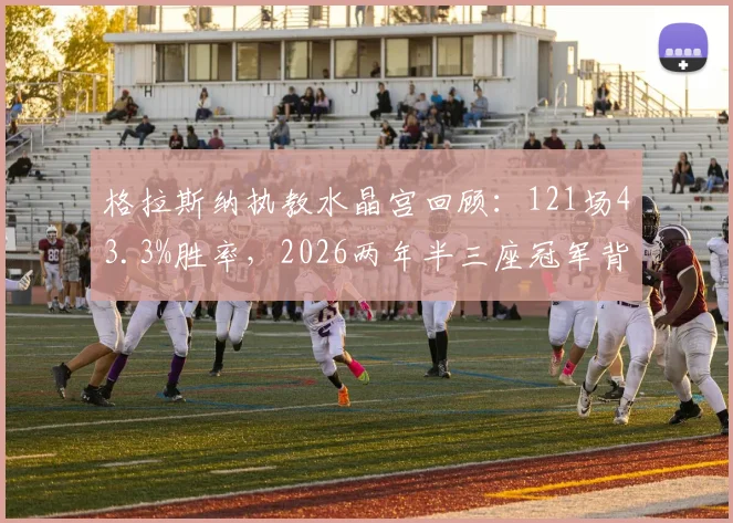 格拉斯纳执教水晶宫回顾:121场43.3%胜率,2026两年半三座冠军背后的战术与人员解析