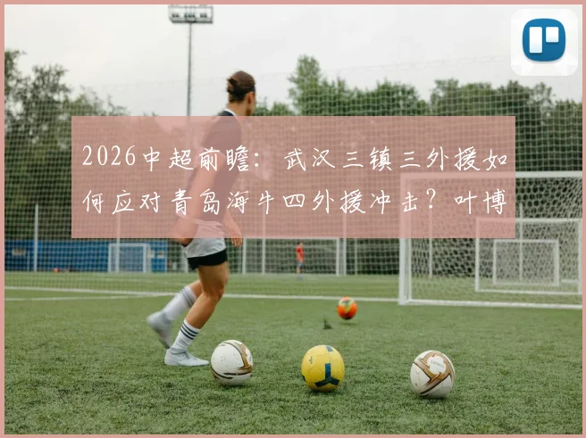 2026中超前瞻:武汉三镇三外援如何应对青岛海牛四外援冲击?叶博亚位置成关键