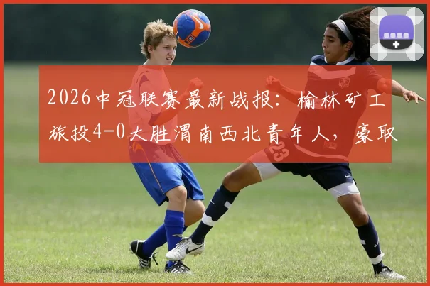 2026中冠联赛最新战报:榆林矿工旅投4-0大胜渭南西北青年人,豪取大区赛四连胜领跑积分榜