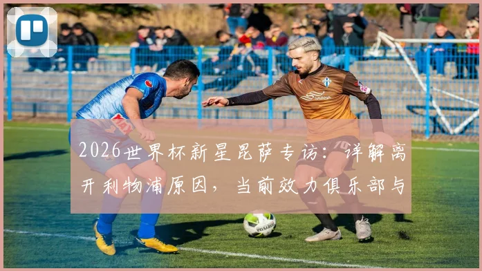 2026世界杯新星昆萨专访:详解离开利物浦原因,当前效力俱乐部与一年逆袭之路
