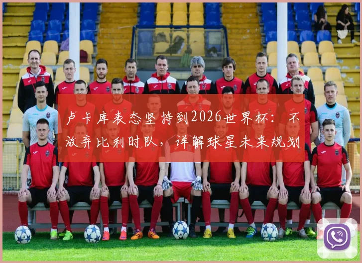 卢卡库表态坚持到2026世界杯:不放弃比利时队,详解球星未来规划与国家队前景