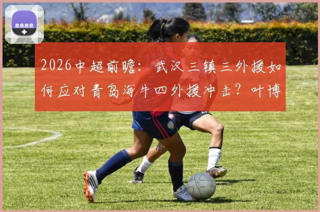 2026中超前瞻：武汉三镇三外援如何应对青岛海牛四外援冲击？叶博亚位置成关键