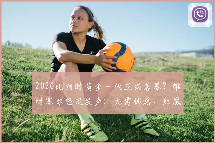 2026比利时黄金一代正式落幕?维特塞尔坚定发声:无需忧虑,红魔未来前景依然光明璀璨