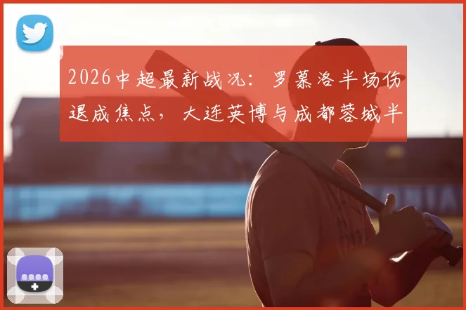 2026中超最新战况：罗慕洛半场伤退成焦点，大连英博与成都蓉城半场闷平，全场仅1次射正数据解读