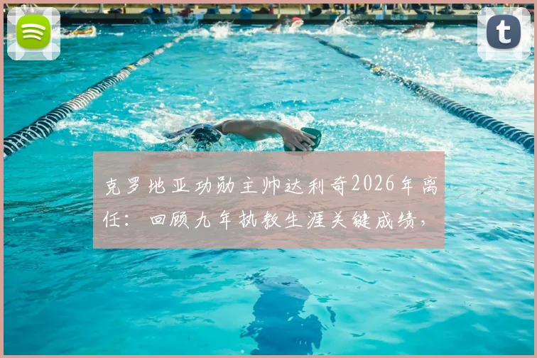 克罗地亚功勋主帅达利奇2026年离任：回顾九年执教生涯关键成绩，分析离任原因及国家队未来新帅人选展望