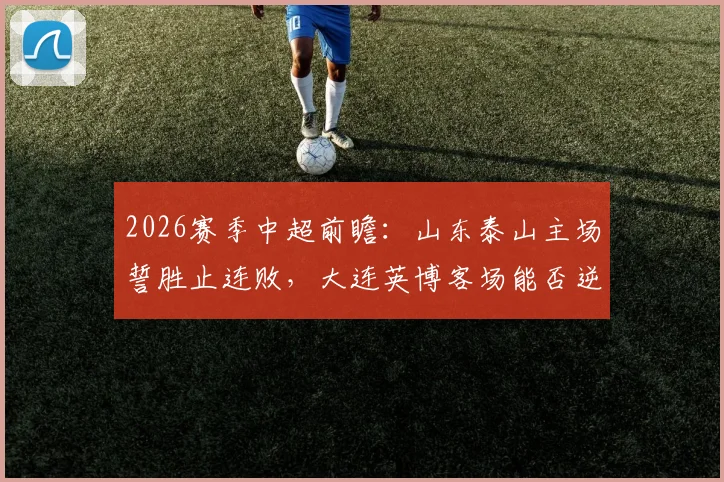 2026赛季中超前瞻：山东泰山主场誓胜止连败，大连英博客场能否逆袭破魔咒？