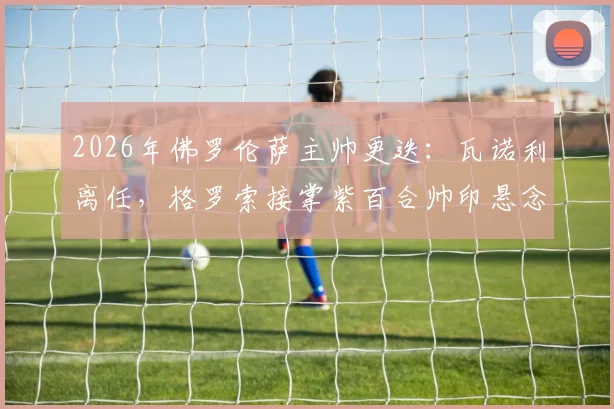 2026年佛罗伦萨主帅更迭：瓦诺利离任，格罗索接掌紫百合帅印悬念与前景分析