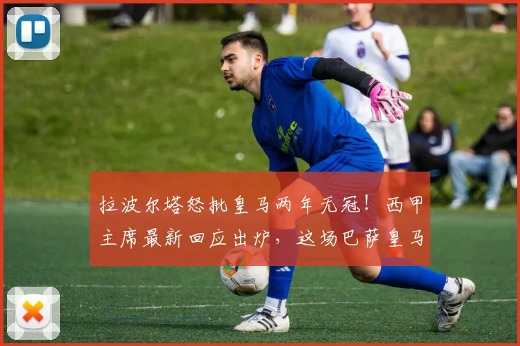 拉波尔塔怒批皇马两年无冠!西甲主席最新回应出炉,这场巴萨皇马口水战谁是赢家?