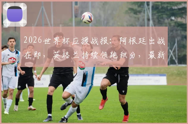 2026世界杯应援战报：阿根廷出战在即，英格兰持续领跑积分，最新球队支持度排名解析