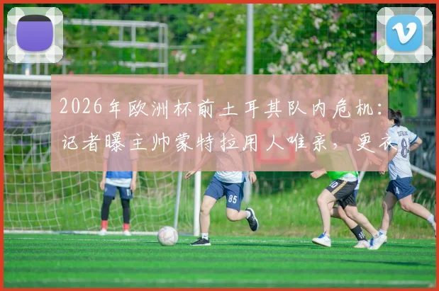 2026年欧洲杯前土耳其队内危机:记者曝主帅蒙特拉用人唯亲,更衣室拉帮结派严重影响战斗力