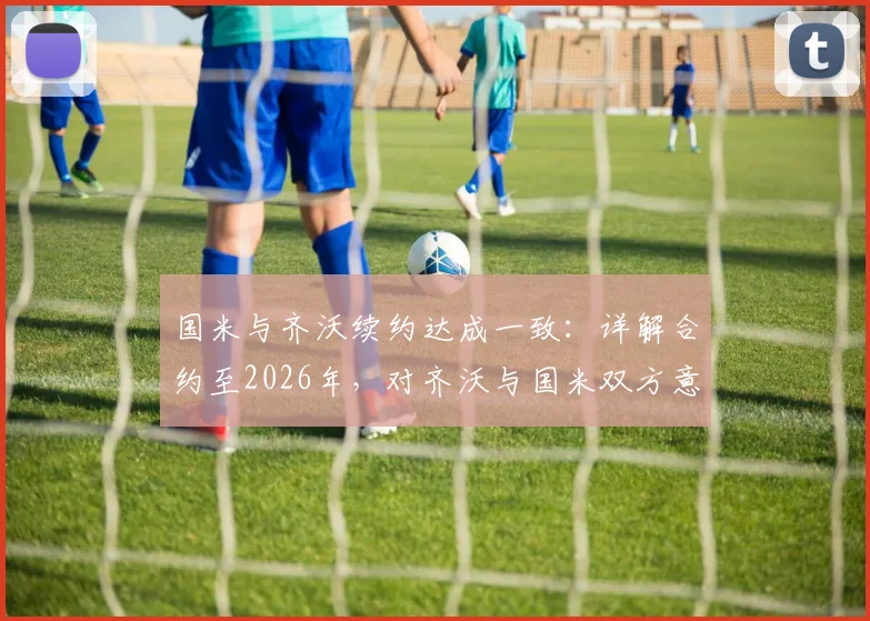 国米与齐沃续约达成一致：详解合约至2026年，对齐沃与国米双方意味着什么
