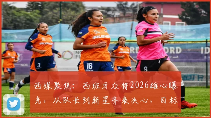 西媒聚焦：西班牙众将2026雄心曝光，从队长到新星齐表决心，目标直指冠军奖杯