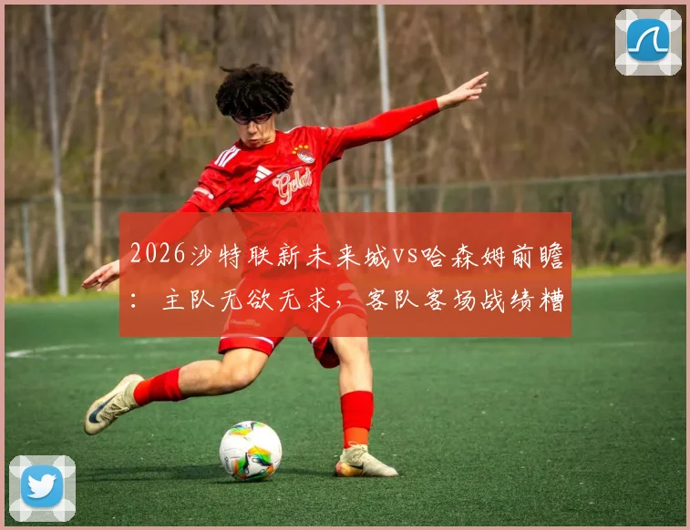 2026沙特联新未来城vs哈森姆前瞻:主队无欲无求,客队客场战绩糟糕原因深度剖析