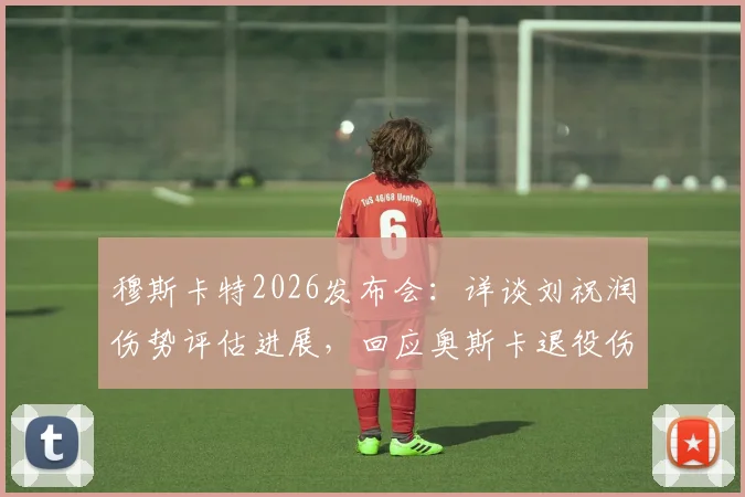 穆斯卡特2026发布会：详谈刘祝润伤势评估进展，回应奥斯卡退役伤感消息
