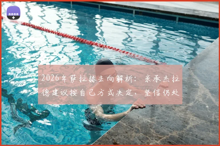 2026年萨拉赫去向解析:亲承杰拉德建议按自己方式决定,坚信仍处巅峰可做贡献