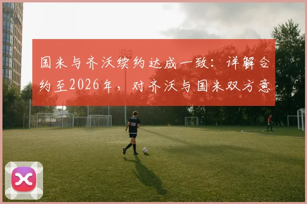 国米与齐沃续约达成一致：详解合约至2026年，对齐沃与国米双方意味着什么