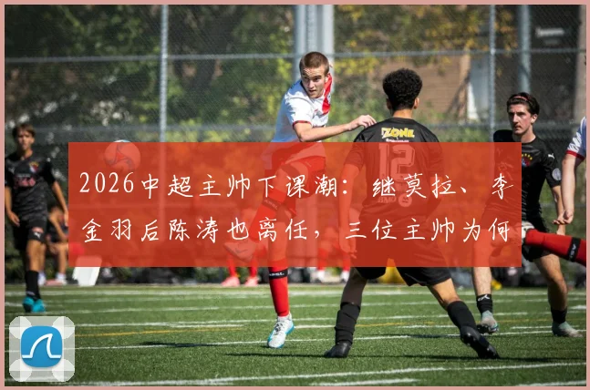2026中超主帅下课潮:继莫拉、李金羽后陈涛也离任,三位主帅为何接连下课?深圳新鹏城未来何去何从