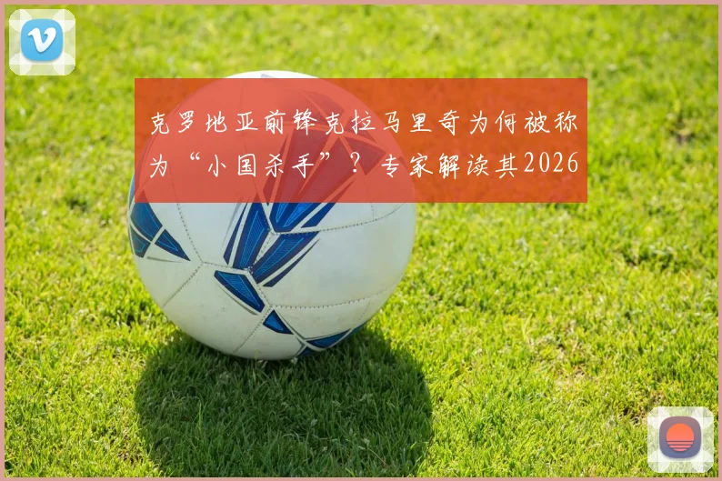 克罗地亚前锋克拉马里奇为何被称为“小国杀手”?专家解读其2026世界杯关键作用与进球数据