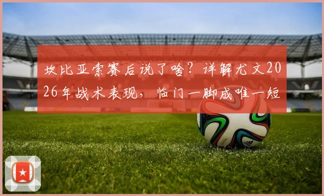坎比亚索赛后说了啥?详解尤文2026年战术表现,临门一脚成唯一短板