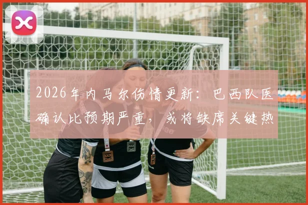 2026年内马尔伤情更新：巴西队医确认比预期严重，或将缺席关键热身赛，美洲杯备战蒙阴影