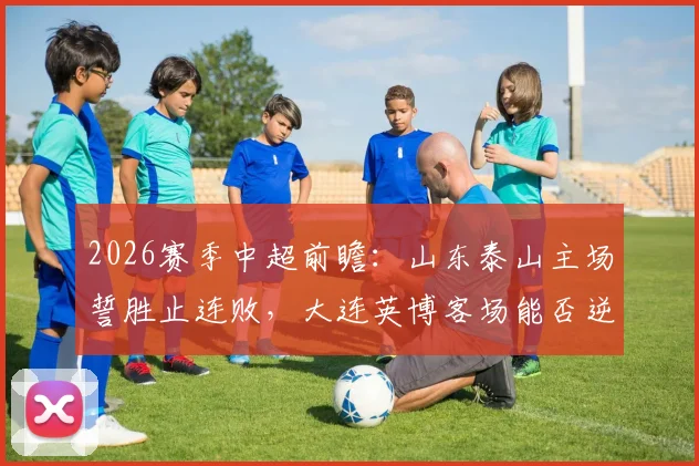 2026赛季中超前瞻:山东泰山主场誓胜止连败,大连英博客场能否逆袭破魔咒?