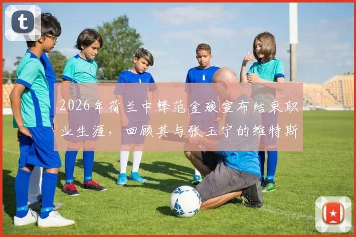 2026年荷兰中锋范金狼宣布结束职业生涯，回顾其与张玉宁的维特斯队友时光及未来动向分析