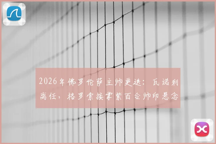 2026年佛罗伦萨主帅更迭:瓦诺利离任,格罗索接掌紫百合帅印悬念与前景分析