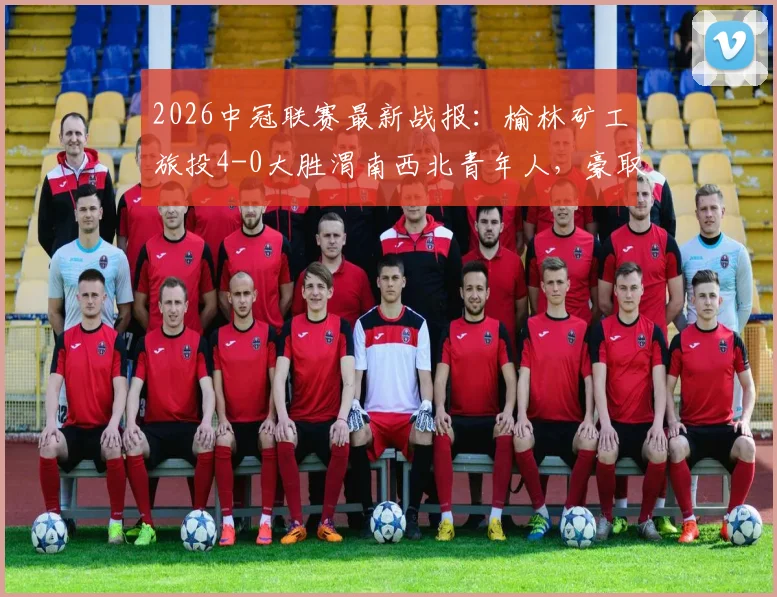 2026中冠联赛最新战报:榆林矿工旅投4-0大胜渭南西北青年人,豪取大区赛四连胜领跑积分榜
