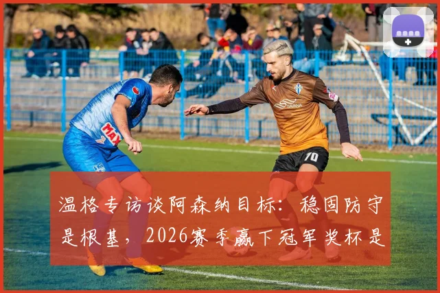 温格专访谈阿森纳目标:稳固防守是根基,2026赛季赢下冠军奖杯是最终考验