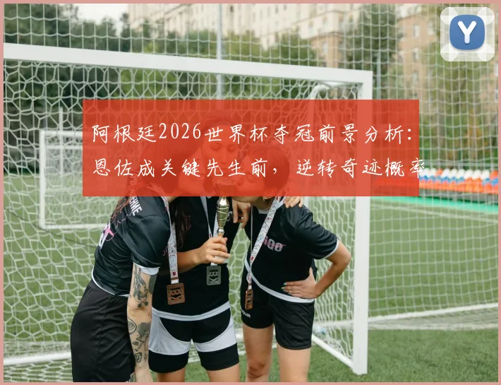 阿根廷2026世界杯夺冠前景分析：恩佐成关键先生前，逆转奇迹概率仅1.3%，逆风翻盘案例深度剖析